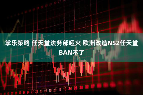 掌乐策略 任天堂法务部哑火 欧洲改造NS2任天堂BAN不了