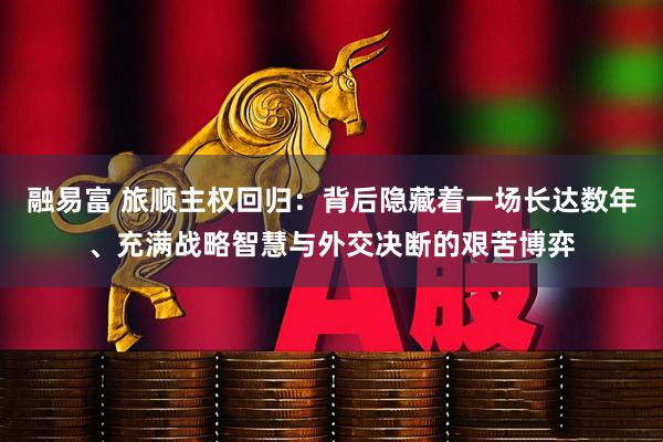 融易富 旅顺主权回归：背后隐藏着一场长达数年、充满战略智慧与外交决断的艰苦博弈