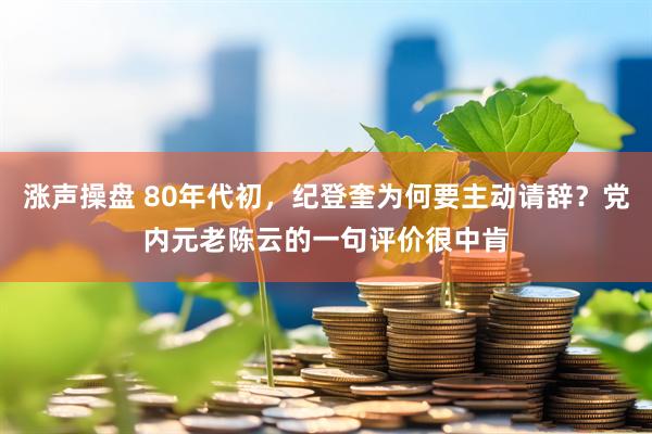 涨声操盘 80年代初，纪登奎为何要主动请辞？党内元老陈云的一句评价很中肯