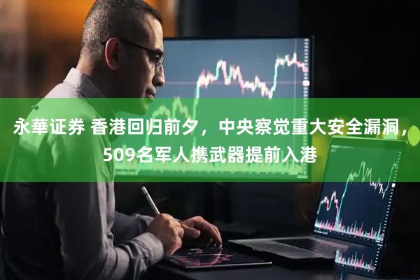永華证券 香港回归前夕，中央察觉重大安全漏洞，509名军人携武器提前入港