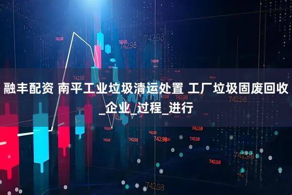 融丰配资 南平工业垃圾清运处置 工厂垃圾固废回收_企业_过程_进行