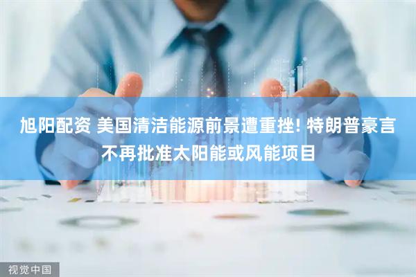 旭阳配资 美国清洁能源前景遭重挫! 特朗普豪言不再批准太阳能或风能项目