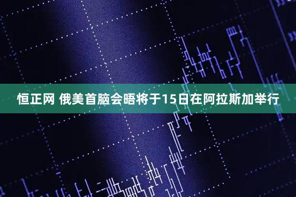恒正网 俄美首脑会晤将于15日在阿拉斯加举行