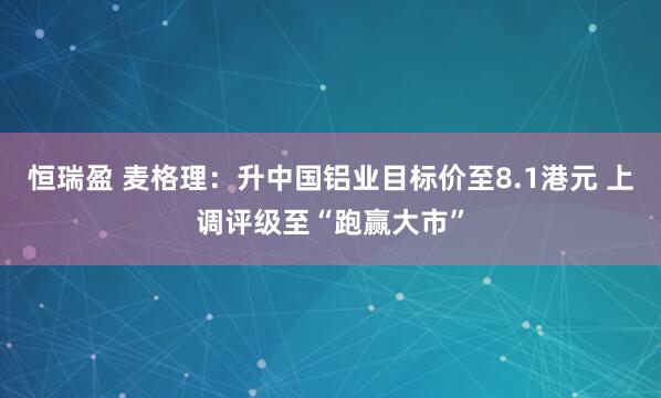 恒瑞盈 麦格理：升中国铝业目标价至8.1港元 上调评级至“跑赢大市”