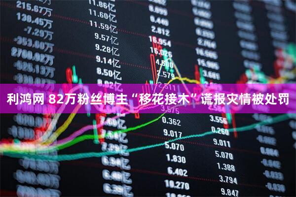 利鸿网 82万粉丝博主“移花接木”谎报灾情被处罚