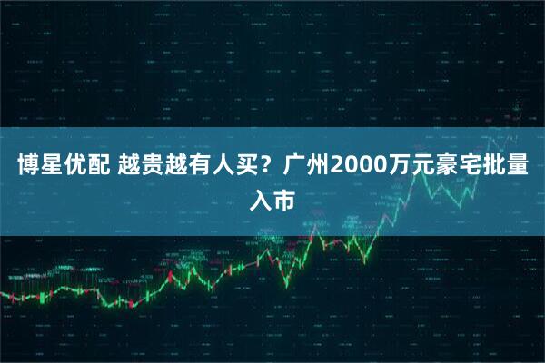 博星优配 越贵越有人买？广州2000万元豪宅批量入市