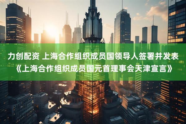 力创配资 上海合作组织成员国领导人签署并发表《上海合作组织成员国元首理事会天津宣言》
