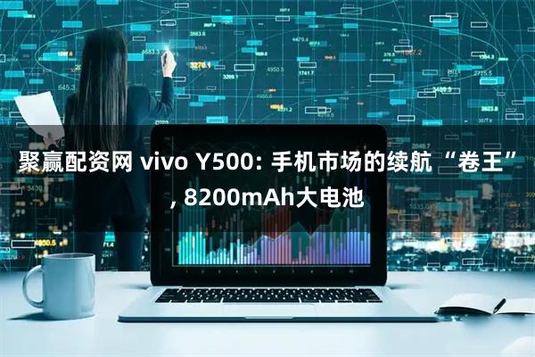 聚赢配资网 vivo Y500: 手机市场的续航 “卷王”, 8200mAh大电池