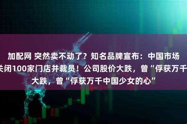 加配网 突然卖不动了？知名品牌宣布：中国市场销量下滑，将关闭100家门店并裁员！公司股价大跌，曾“俘获万千中国少女的心”
