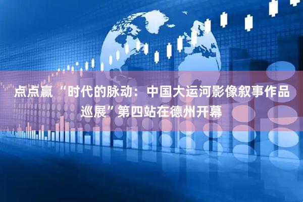 点点赢 “时代的脉动：中国大运河影像叙事作品巡展”第四站在德州开幕