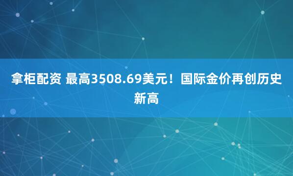 拿柜配资 最高3508.69美元！国际金价再创历史新高