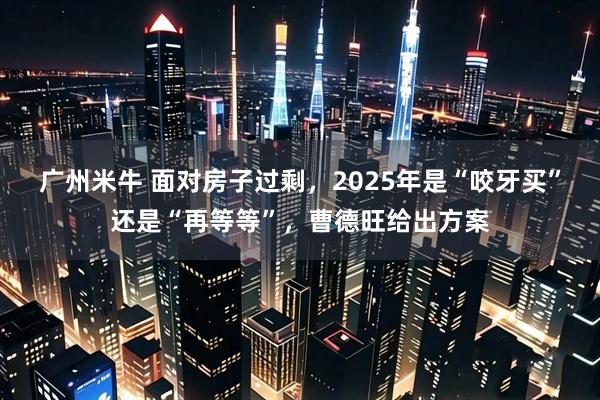 广州米牛 面对房子过剩，2025年是“咬牙买”还是“再等等”，曹德旺给出方案