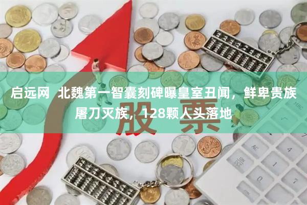 启远网  北魏第一智囊刻碑曝皇室丑闻，鲜卑贵族屠刀灭族，128颗人头落地