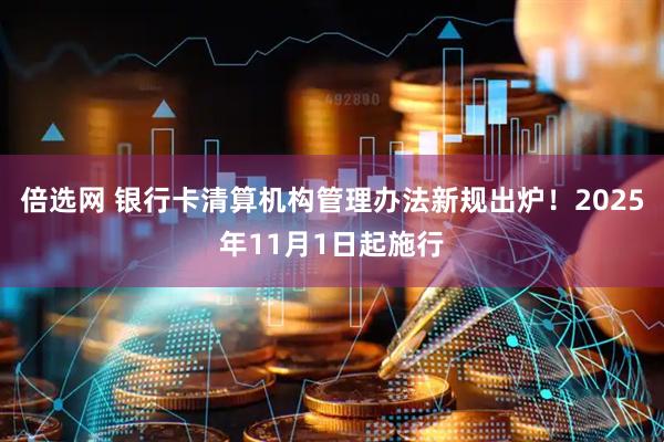 倍选网 银行卡清算机构管理办法新规出炉！2025年11月1日起施行