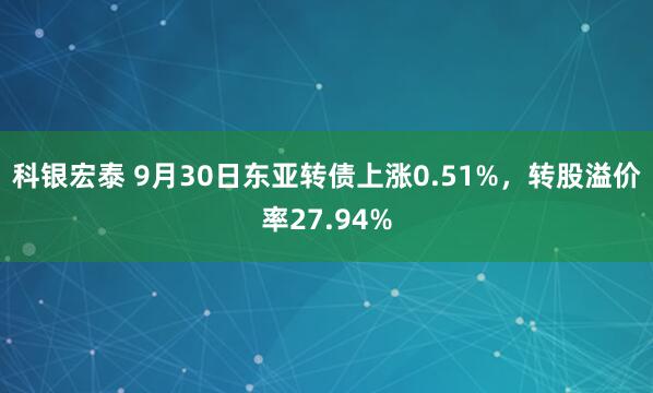科银宏泰 9月30日东亚转债上涨0.51%，转股溢价率27.94%