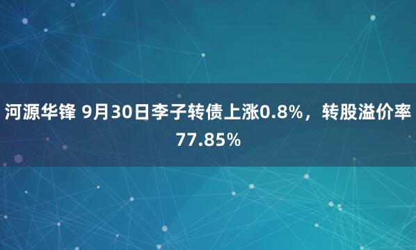 河源华锋 9月30日李子转债上涨0.8%，转股溢价率77.85%