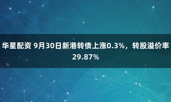 华星配资 9月30日新港转债上涨0.3%，转股溢价率29.87%