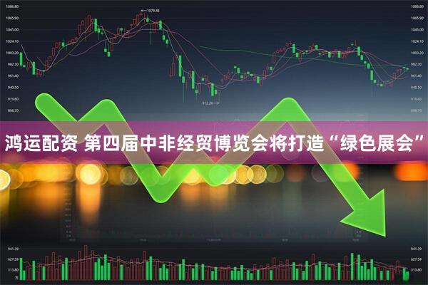 鸿运配资 第四届中非经贸博览会将打造“绿色展会”