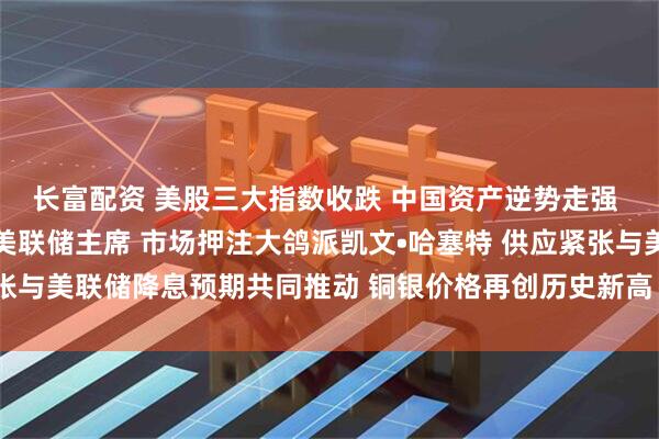 长富配资 美股三大指数收跌 中国资产逆势走强 特朗普确认已选定下任美联储主席 市场押注大鸽派凯文•哈塞特 供应紧张与美联储降息预期共同推动 铜银价格再创历史新高 |从华尔街到陆家嘴