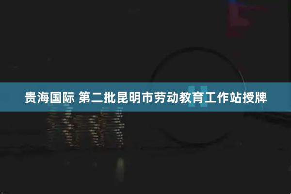 贵海国际 第二批昆明市劳动教育工作站授牌