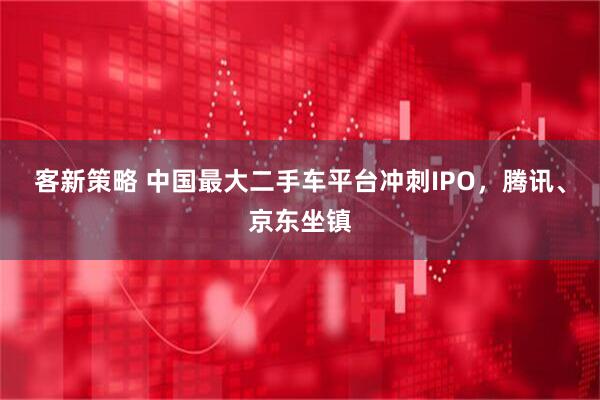 客新策略 中国最大二手车平台冲刺IPO，腾讯、京东坐镇