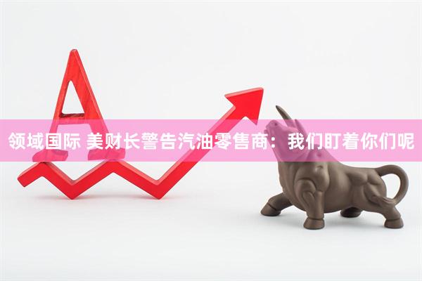 领域国际 美财长警告汽油零售商：我们盯着你们呢